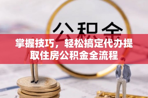 黎城掌握技巧，轻松搞定代办提取住房公积金全流程
