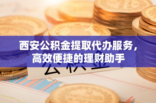黎城西安公积金提取代办服务，高效便捷的理财助手