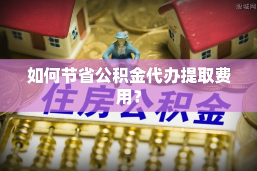 黎城如何节省公积金代办提取费用？