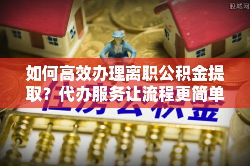 黎城如何高效办理离职公积金提取？代办服务让流程更简单