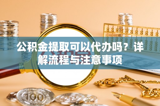 黎城公积金提取可以代办吗？详解流程与注意事项