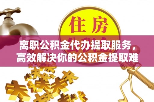 黎城离职公积金代办提取服务，高效解决你的公积金提取难题