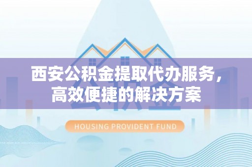 黎城西安公积金提取代办服务，高效便捷的解决方案