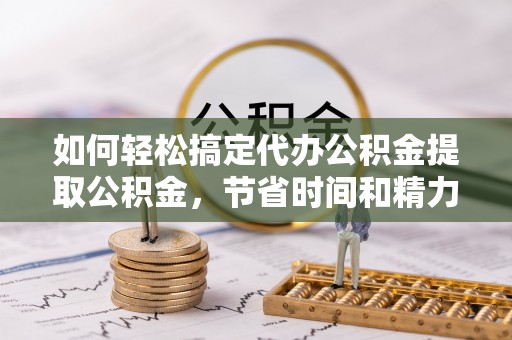 黎城如何轻松搞定代办公积金提取公积金，节省时间和精力的秘密武器