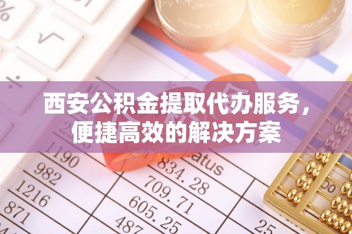 黎城西安公积金提取代办服务，便捷高效的解决方案