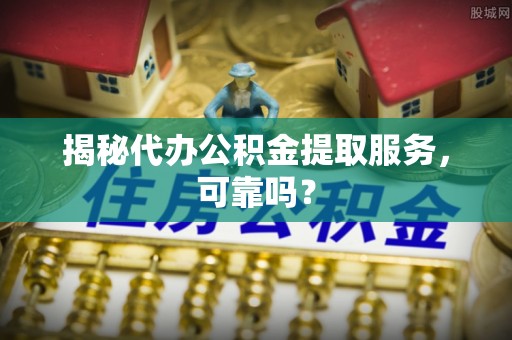 黎城揭秘代办公积金提取服务，可靠吗？