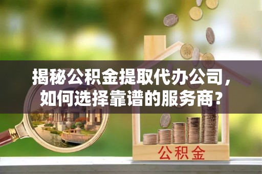 黎城揭秘公积金提取代办公司，如何选择靠谱的服务商？