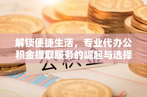 黎城解锁便捷生活，专业代办公积金提取服务的崛起与选择