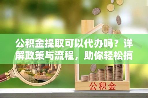 黎城公积金提取可以代办吗？详解政策与流程，助你轻松搞定！