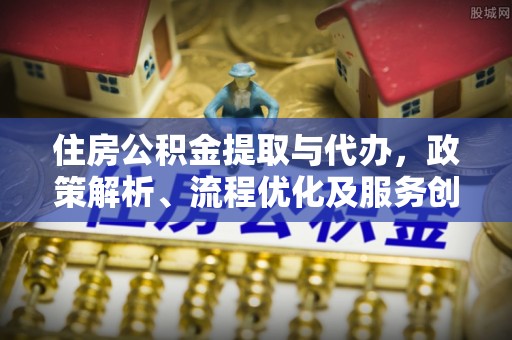 黎城住房公积金提取与代办，政策解析、流程优化及服务创新