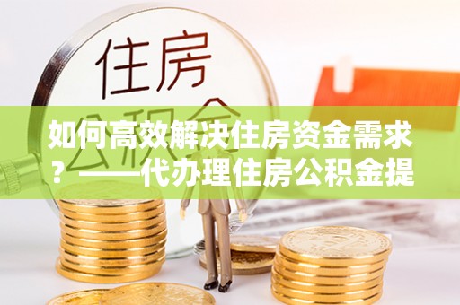 黎城如何高效解决住房资金需求？——代办理住房公积金提取服务全解析