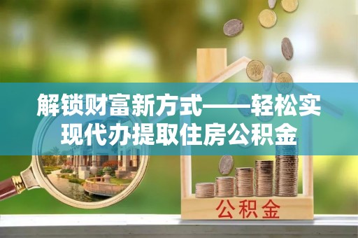 黎城解锁财富新方式——轻松实现代办提取住房公积金