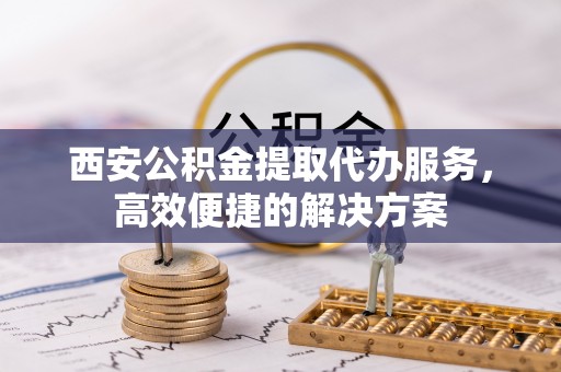 黎城西安公积金提取代办服务，高效便捷的解决方案