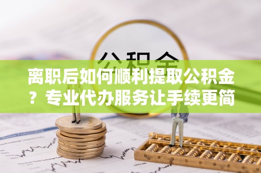 黎城离职后如何顺利提取公积金？专业代办服务让手续更简单