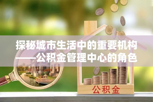 黎城探秘城市生活中的重要机构——公积金管理中心的角色与意义