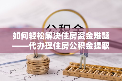 黎城如何轻松解决住房资金难题——代办理住房公积金提取服务详解
