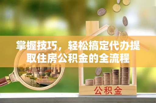 黎城掌握技巧，轻松搞定代办提取住房公积金的全流程