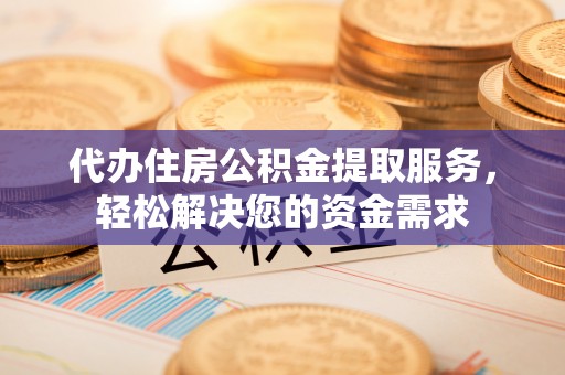 黎城代办住房公积金提取服务，轻松解决您的资金需求