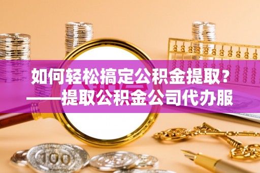 黎城如何轻松搞定公积金提取？——提取公积金公司代办服务全解析