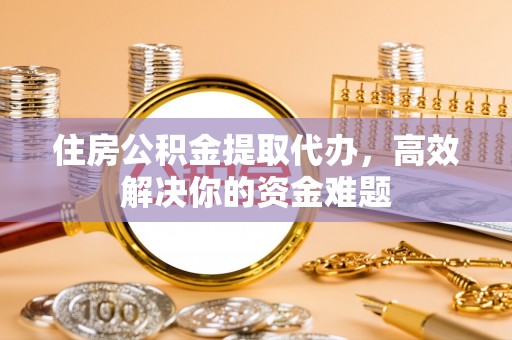 黎城住房公积金提取代办，高效解决你的资金难题