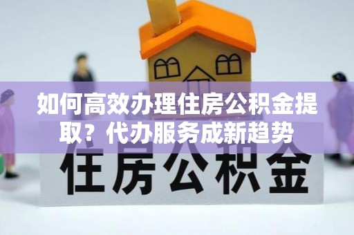 黎城如何高效办理住房公积金提取？代办服务成新趋势