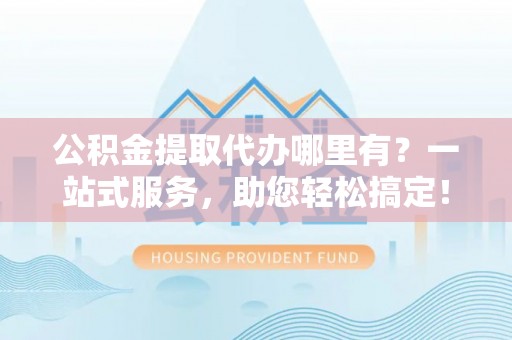 黎城公积金提取代办哪里有？一站式服务，助您轻松搞定！
