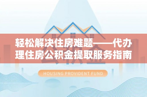 黎城轻松解决住房难题——代办理住房公积金提取服务指南