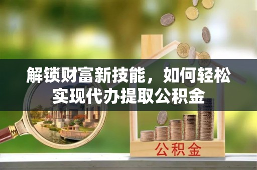 黎城解锁财富新技能，如何轻松实现代办提取公积金