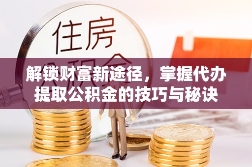 黎城解锁财富新途径，掌握代办提取公积金的技巧与秘诀