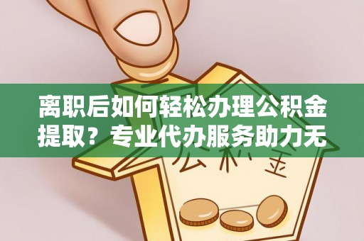 黎城离职后如何轻松办理公积金提取？专业代办服务助力无忧