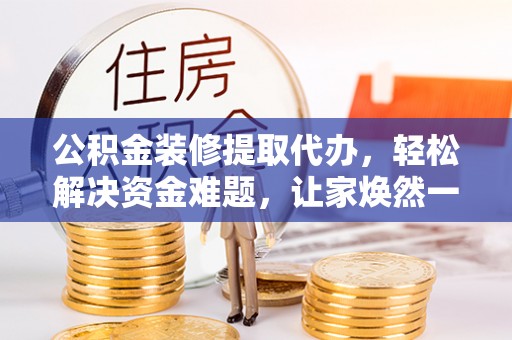 黎城公积金装修提取代办，轻松解决资金难题，让家焕然一新