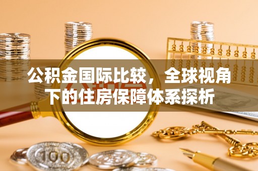 黎城公积金国际比较，全球视角下的住房保障体系探析