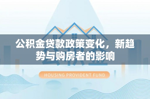 黎城公积金贷款政策变化，新趋势与购房者的影响
