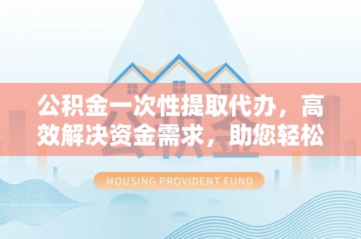 黎城公积金一次性提取代办，高效解决资金需求，助您轻松应对生活难题