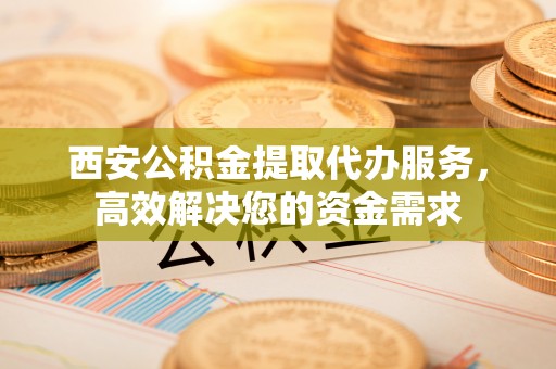 黎城西安公积金提取代办服务，高效解决您的资金需求