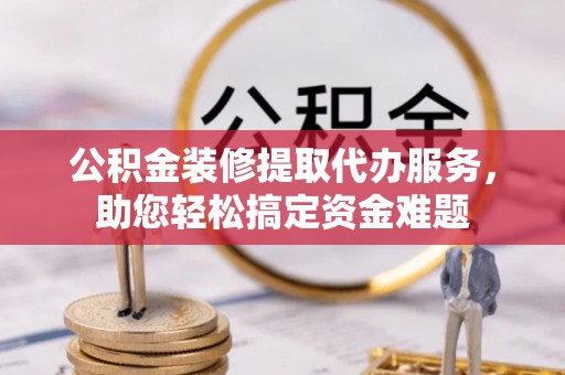 黎城公积金装修提取代办服务，助您轻松搞定资金难题