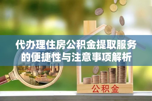 黎城代办理住房公积金提取服务的便捷性与注意事项解析