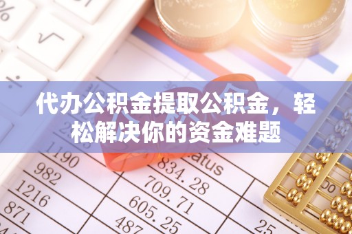 黎城代办公积金提取公积金，轻松解决你的资金难题