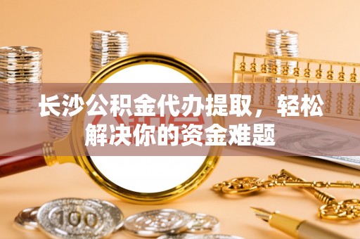 黎城长沙公积金代办提取，轻松解决你的资金难题
