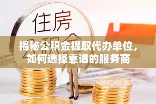 黎城揭秘公积金提取代办单位，如何选择靠谱的服务商