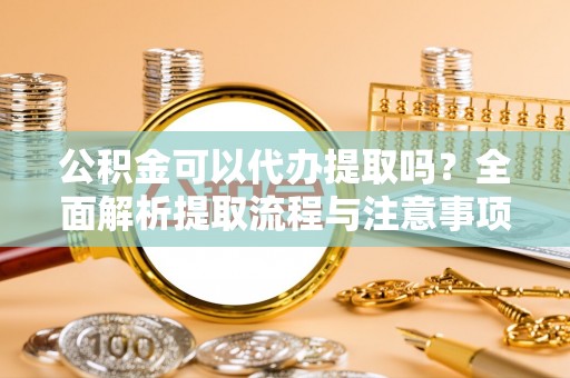 黎城公积金可以代办提取吗？全面解析提取流程与注意事项