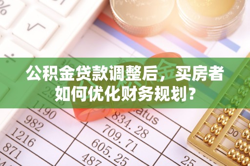 黎城公积金贷款调整后，买房者如何优化财务规划？