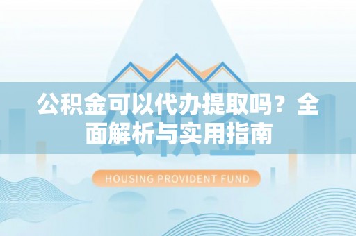 黎城公积金可以代办提取吗？全面解析与实用指南