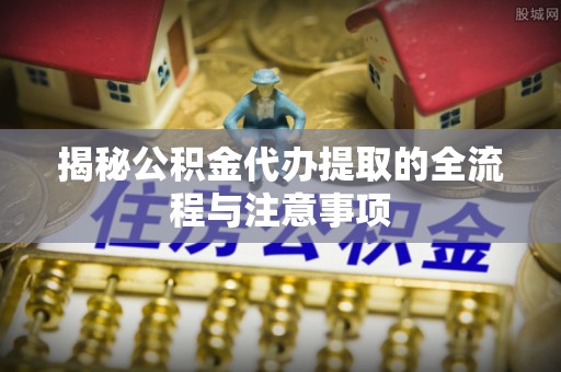 黎城揭秘公积金代办提取的全流程与注意事项