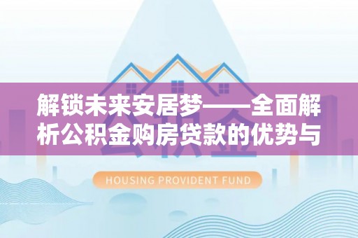 黎城解锁未来安居梦——全面解析公积金购房贷款的优势与策略