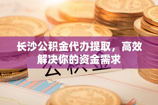黎城长沙公积金代办提取，高效解决你的资金需求