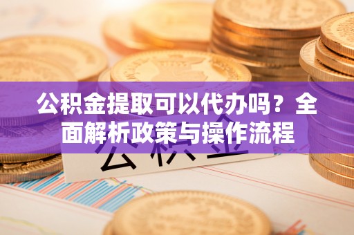 黎城公积金提取可以代办吗？全面解析政策与操作流程