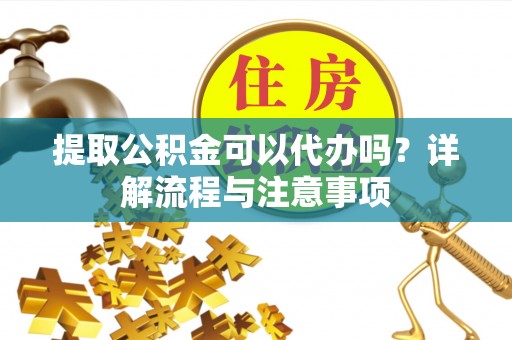 黎城提取公积金可以代办吗？详解流程与注意事项