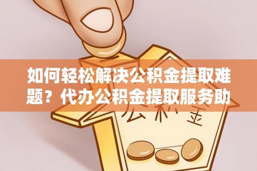 黎城如何轻松解决公积金提取难题？代办公积金提取服务助您一臂之力