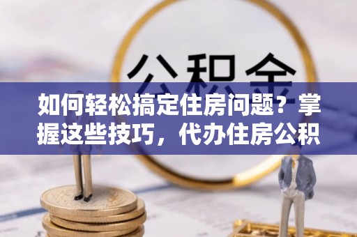 黎城如何轻松搞定住房问题？掌握这些技巧，代办住房公积金提取不再难